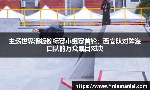 主场世界滑板锦标赛小组赛首轮：西安队对阵海口队的万众瞩目对决